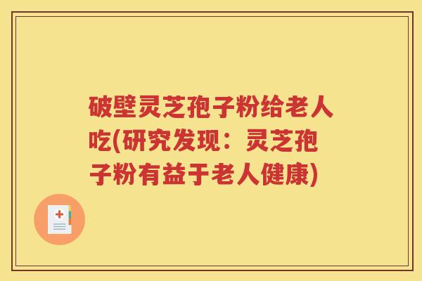 破壁灵芝孢子粉给老人吃(研究发现：灵芝孢子粉有益于老人健康)