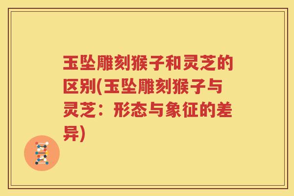 玉坠雕刻猴子和灵芝的区别(玉坠雕刻猴子与灵芝：形态与象征的差异)