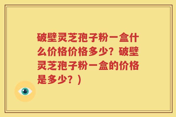 破壁灵芝孢子粉一盒什么价格价格多少？破壁灵芝孢子粉一盒的价格是多少？)