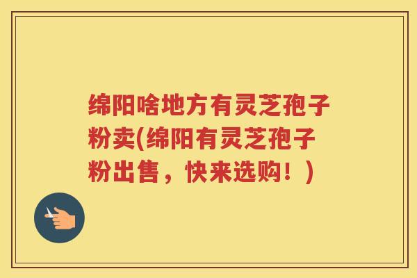 绵阳啥地方有灵芝孢子粉卖(绵阳有灵芝孢子粉出售，快来选购！)