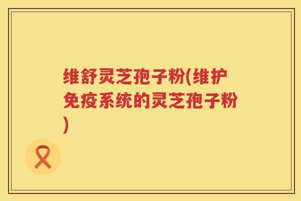 维舒灵芝孢子粉(维护免疫系统的灵芝孢子粉)
