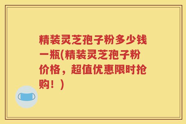 精装灵芝孢子粉多少钱一瓶(精装灵芝孢子粉价格，超值优惠限时抢购！)