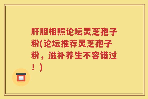 肝胆相照论坛灵芝孢子粉(论坛推荐灵芝孢子粉，滋补养生不容错过！)