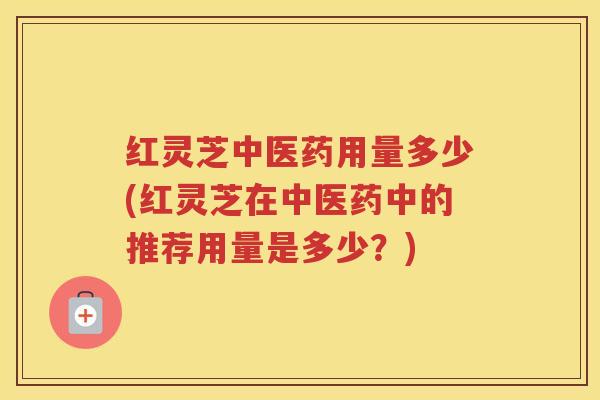 红灵芝中医药用量多少(红灵芝在中医药中的推荐用量是多少？)