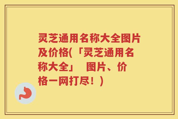 灵芝通用名称大全图片及价格(「灵芝通用名称大全」  图片、价格一网打尽！)