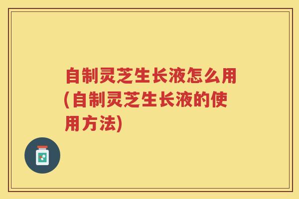 自制灵芝生长液怎么用(自制灵芝生长液的使用方法)