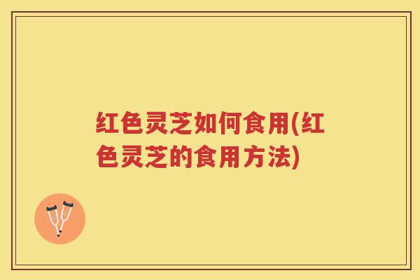 红色灵芝如何食用(红色灵芝的食用方法)
