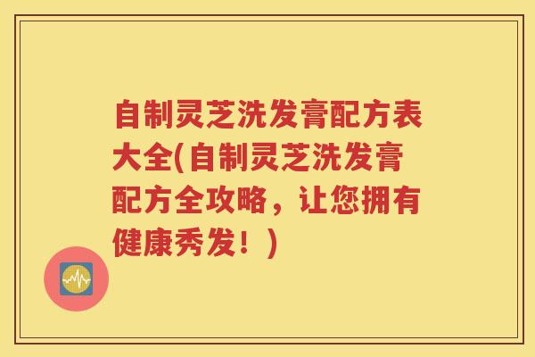 自制灵芝洗发膏配方表大全(自制灵芝洗发膏配方全攻略，让您拥有健康秀发！)