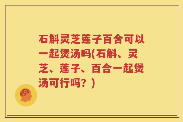 石斛灵芝莲子百合可以一起煲汤吗(石斛、灵芝、莲子、百合一起煲汤可行吗？)