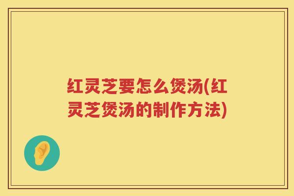 红灵芝要怎么煲汤(红灵芝煲汤的制作方法)
