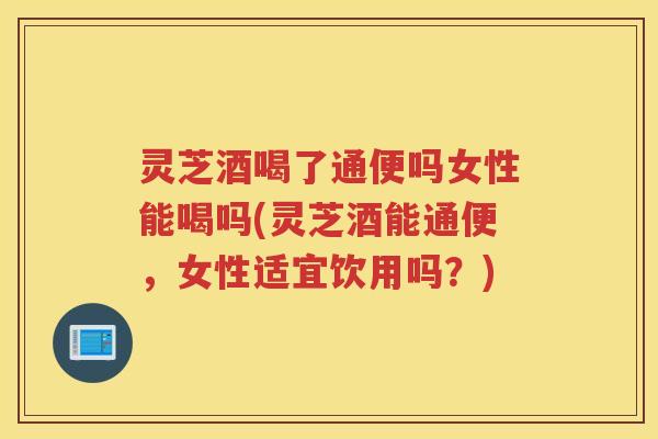 灵芝酒喝了通便吗女性能喝吗(灵芝酒能通便，女性适宜饮用吗？)