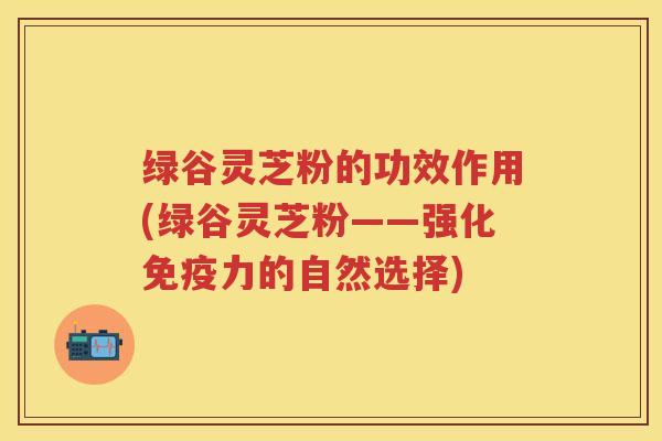 绿谷灵芝粉的功效作用(绿谷灵芝粉——强化免疫力的自然选择)