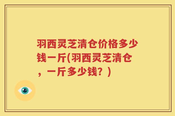 羽西灵芝清仓价格多少钱一斤(羽西灵芝清仓,一斤多少钱?) 羽西灵芝清仓价格多少钱一斤(羽西灵芝清仓,一斤多少钱?)