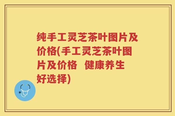 纯手工灵芝茶叶图片及价格(手工灵芝茶叶图片及价格  健康养生好选择)