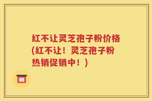 红不让灵芝孢子粉价格(红不让！灵芝孢子粉热销促销中！)