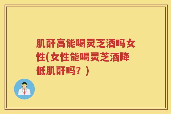 肌酐高能喝灵芝酒吗女性(女性能喝灵芝酒降低肌酐吗？)