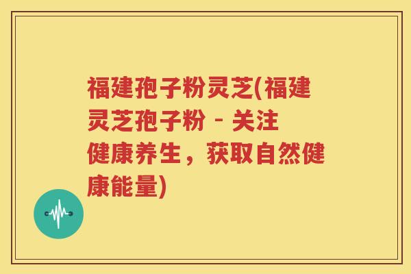 福建孢子粉灵芝(福建灵芝孢子粉 - 关注健康养生，获取自然健康能量)