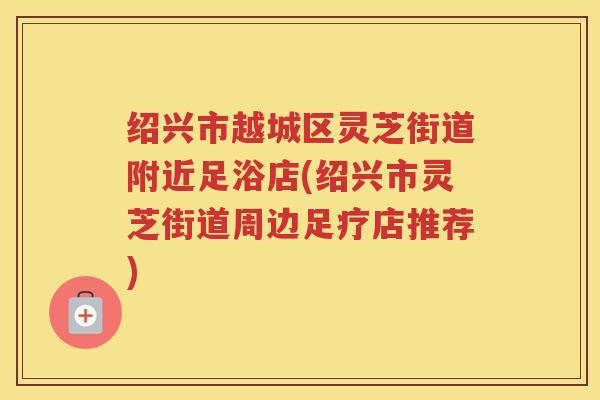 绍兴市越城区灵芝街道附近足浴店(绍兴市灵芝街道周边足疗店推荐) 绍兴市越城区灵芝街道附近足浴店(绍兴市灵芝街道周边足疗店推荐)