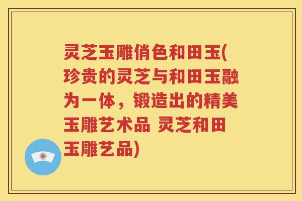 灵芝玉雕俏色和田玉(珍贵的灵芝与和田玉融为一体，锻造出的精美玉雕艺术品 灵芝和田玉雕艺品)