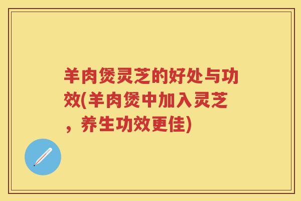 羊肉煲灵芝的好处与功效(羊肉煲中加入灵芝，养生功效更佳)