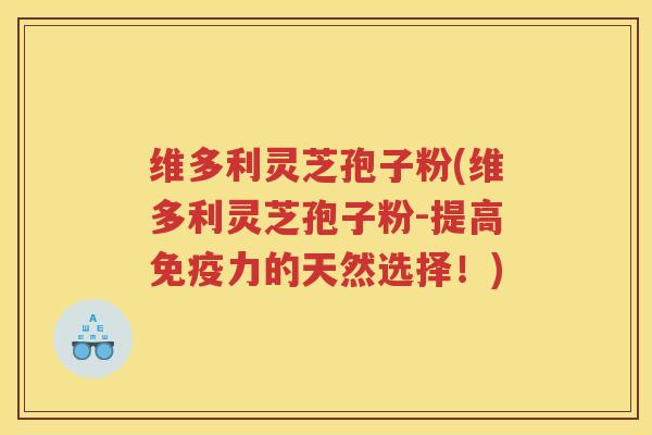 维多利灵芝孢子粉(维多利灵芝孢子粉-提高免疫力的天然选择！)