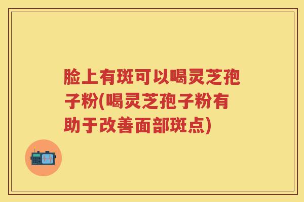 脸上有斑可以喝灵芝孢子粉(喝灵芝孢子粉有助于改善面部斑点)