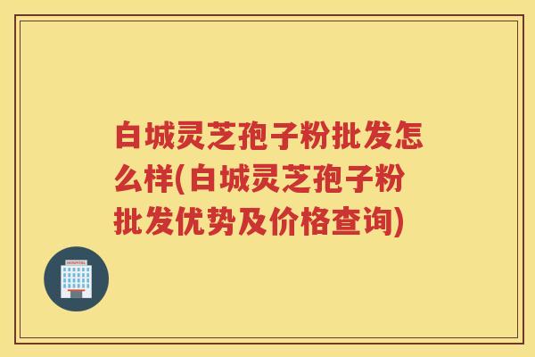 白城灵芝孢子粉批发怎么样(白城灵芝孢子粉批发优势及价格查询)