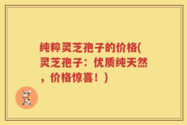 纯粹灵芝孢子的价格(灵芝孢子：优质纯天然，价格惊喜！)