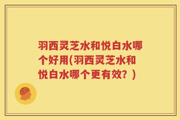 羽西灵芝水和悦白水哪个好用(羽西灵芝水和悦白水哪个更有效？)