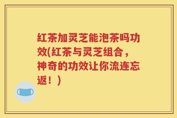 红茶加灵芝能泡茶吗功效(红茶与灵芝组合，神奇的功效让你流连忘返！)