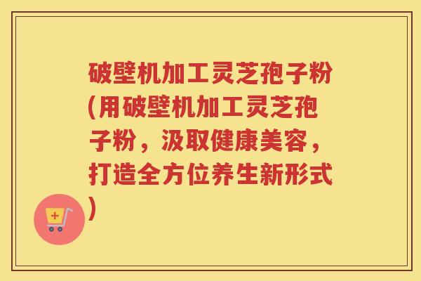 破壁机加工灵芝孢子粉(用破壁机加工灵芝孢子粉，汲取健康美容，打造全方位养生新形式)