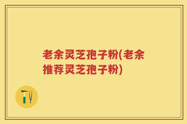 老余灵芝孢子粉(老余推荐灵芝孢子粉)