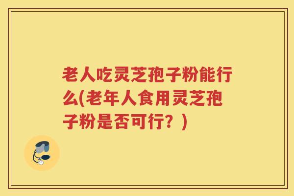 老人吃灵芝孢子粉能行么(老年人食用灵芝孢子粉是否可行？)