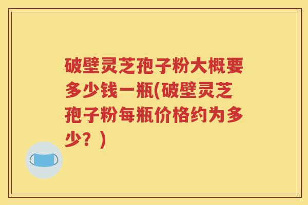 破壁灵芝孢子粉大概要多少钱一瓶(破壁灵芝孢子粉每瓶价格约为多少？)