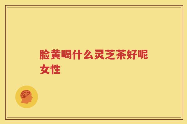 脸黄喝什么灵芝茶好呢女性