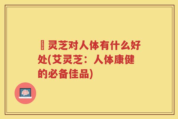 艼灵芝对人体有什么好处(艾灵芝：人体康健的必备佳品)