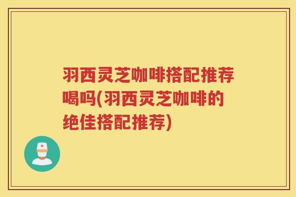 羽西灵芝咖啡搭配推荐喝吗(羽西灵芝咖啡的绝佳搭配推荐) 羽西灵芝咖啡搭配推荐喝吗(羽西灵芝咖啡的绝佳搭配推荐)