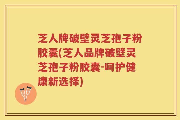 芝人牌破壁灵芝孢子粉胶囊(芝人品牌破壁灵芝孢子粉胶囊-呵护健康新选择)