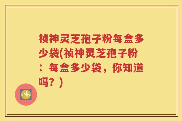祯神灵芝孢子粉每盒多少袋(祯神灵芝孢子粉：每盒多少袋，你知道吗？)