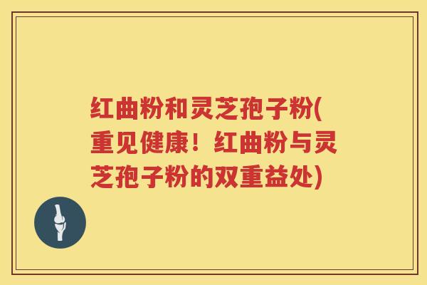 红曲粉和灵芝孢子粉(重见健康！红曲粉与灵芝孢子粉的双重益处)