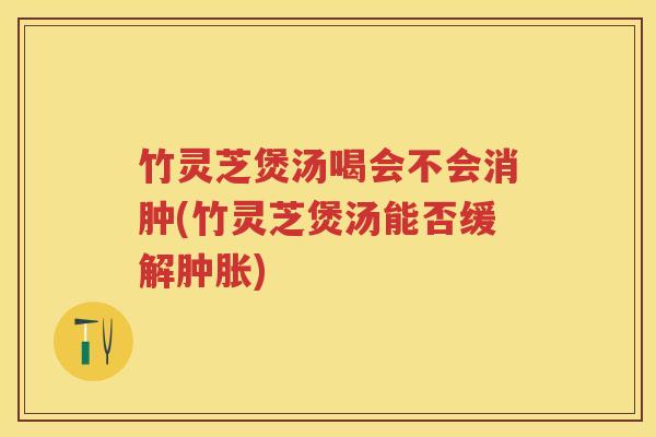 竹灵芝煲汤喝会不会消肿(竹灵芝煲汤能否缓解肿胀)
