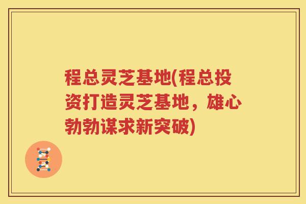 程总灵芝基地(程总投资打造灵芝基地，雄心勃勃谋求新突破)