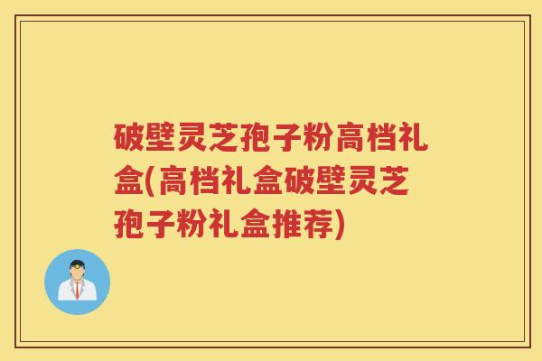 破壁灵芝孢子粉高档礼盒(高档礼盒破壁灵芝孢子粉礼盒推荐)