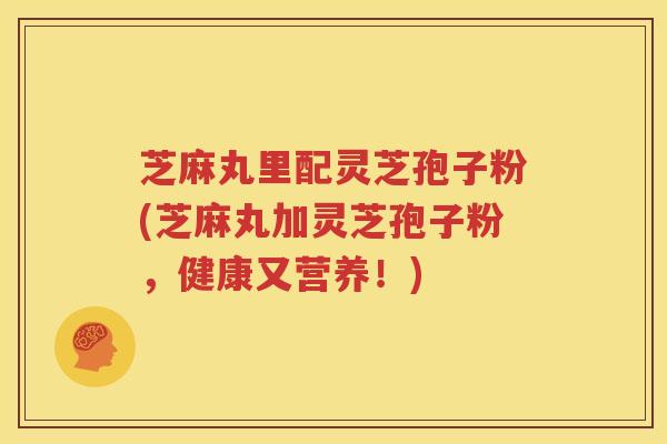 芝麻丸里配灵芝孢子粉(芝麻丸加灵芝孢子粉，健康又营养！)