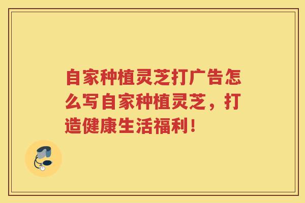 自家种植灵芝打广告怎么写自家种植灵芝，打造健康生活福利！