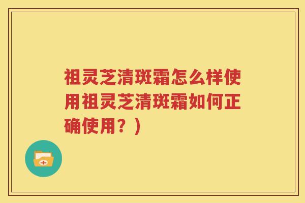 祖灵芝清斑霜怎么样使用祖灵芝清斑霜如何正确使用？)