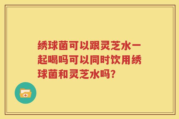 绣球菌可以跟灵芝水一起喝吗可以同时饮用绣球菌和灵芝水吗？