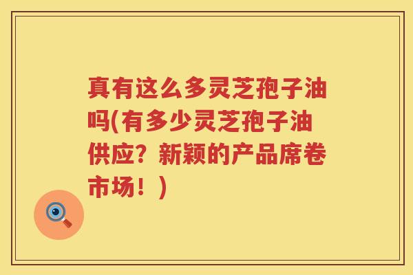 真有这么多灵芝孢子油吗(有多少灵芝孢子油供应？新颖的产品席卷市场！)