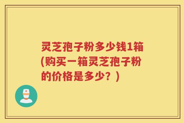 灵芝孢子粉多少钱1箱(购买一箱灵芝孢子粉的价格是多少？)