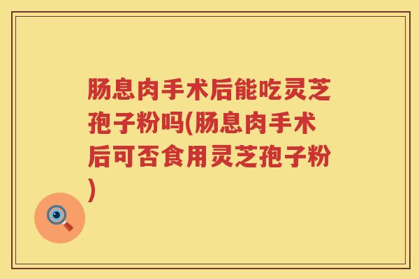 肠息肉手术后能吃灵芝孢子粉吗(肠息肉手术后可否食用灵芝孢子粉)